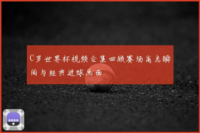 C罗世界杯视频合集回顾赛场高光瞬间与经典进球画面