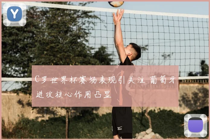 C罗世界杯赛场表现引关注 葡萄牙进攻核心作用凸显