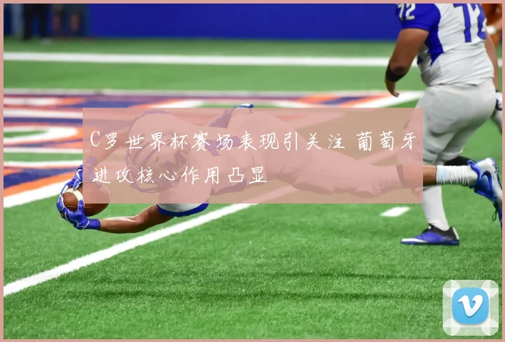 C罗世界杯赛场表现引关注 葡萄牙进攻核心作用凸显
