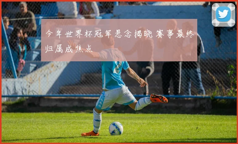 今年世界杯冠军悬念揭晓 赛事最终归属成焦点