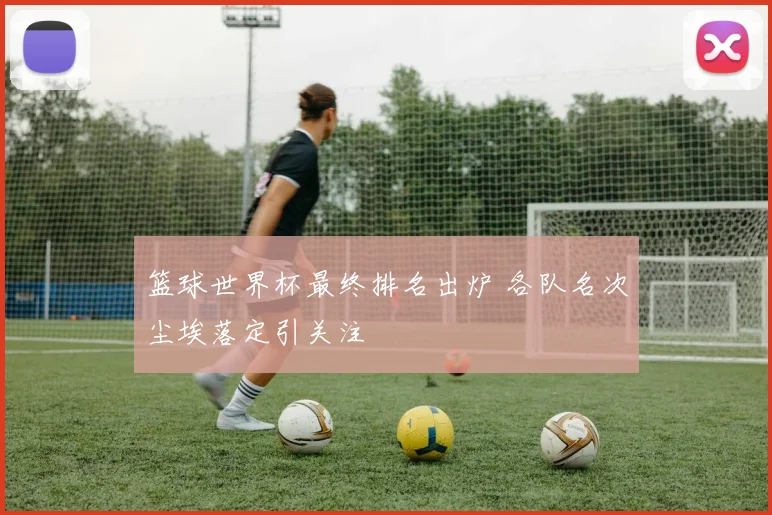 篮球世界杯最终排名出炉 各队名次尘埃落定引关注