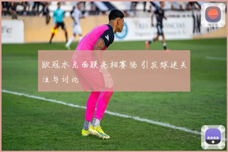 欧冠水光面膜亮相赛场 引发球迷关注与讨论