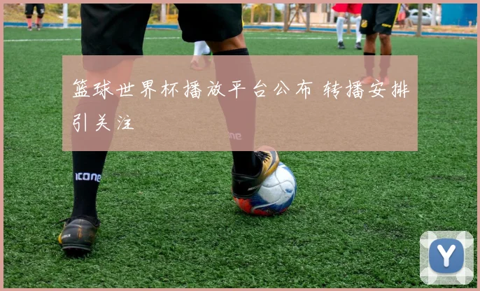 篮球世界杯播放平台公布 转播安排引关注