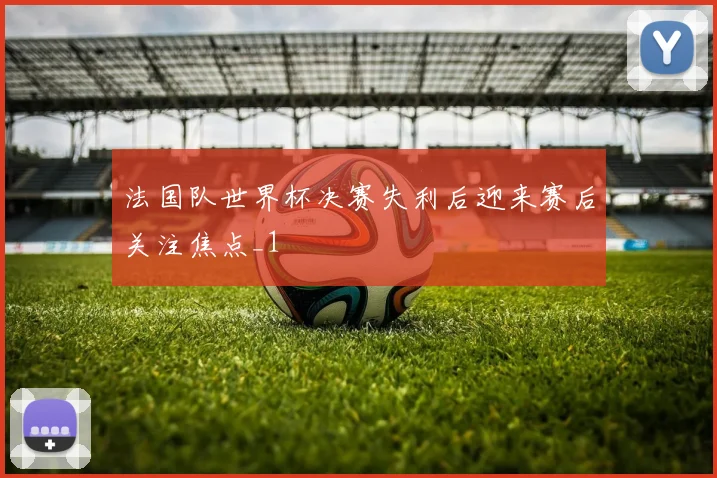 法国队世界杯决赛失利后迎来赛后关注焦点_1