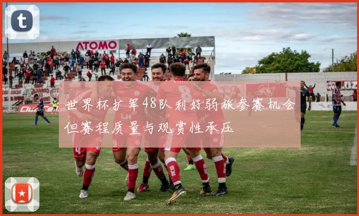 世界杯扩军48队利好弱旅参赛机会但赛程质量与观赏性承压