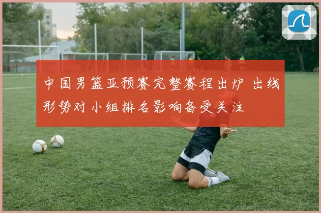 中国男篮亚预赛完整赛程出炉 出线形势对小组排名影响备受关注