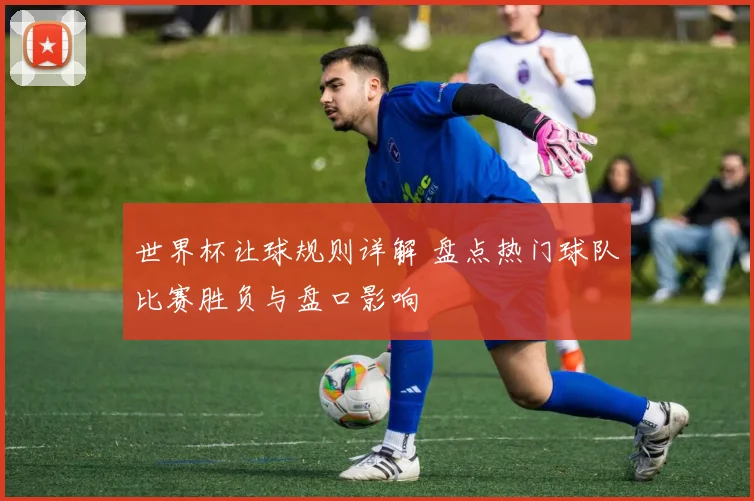 世界杯让球规则详解 盘点热门球队比赛胜负与盘口影响