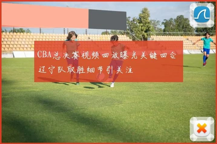 CBA总决赛视频回放曝光关键回合 辽宁队取胜细节引关注