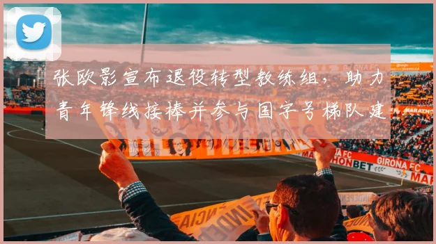 张欧影宣布退役转型教练组,助力青年锋线接棒并参与国字号梯队建设