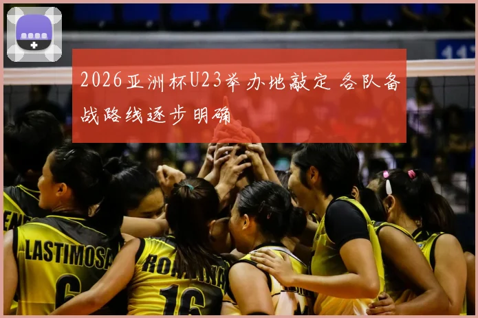 2026亚洲杯U23举办地敲定 各队备战路线逐步明确