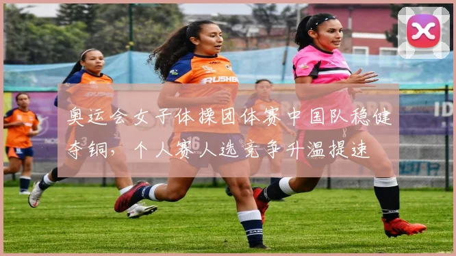 奥运会女子体操团体赛中国队稳健夺铜，个人赛人选竞争升温提速