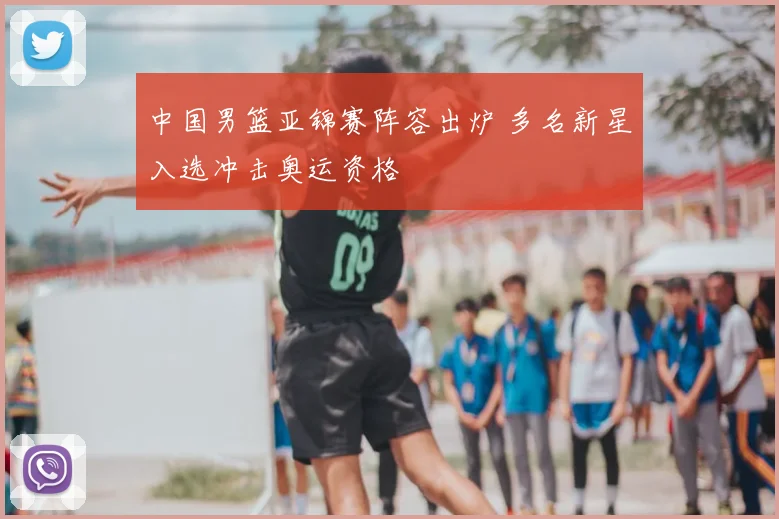 中国男篮亚锦赛阵容出炉 多名新星入选冲击奥运资格