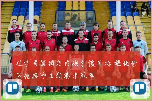辽宁男篮锁定内线引援目标 强化禁区轮换冲击新赛季冠军