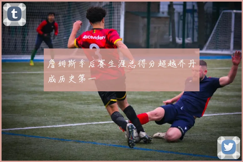 詹姆斯季后赛生涯总得分超越乔丹成历史第一