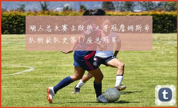 湖人总决赛击败热火夺冠詹姆斯率队斩获队史第17座总冠军