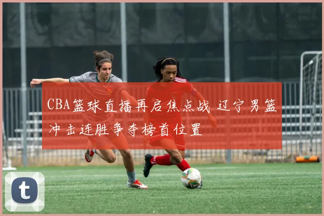 CBA篮球直播再启焦点战 辽宁男篮冲击连胜争夺榜首位置