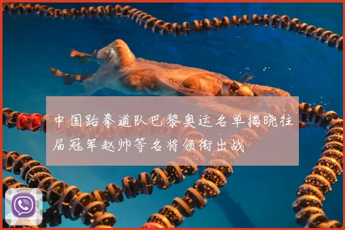 中国跆拳道队巴黎奥运名单揭晓往届冠军赵帅等名将领衔出战