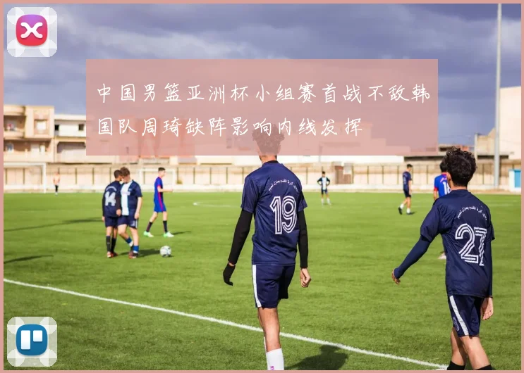 中国男篮亚洲杯小组赛首战不敌韩国队周琦缺阵影响内线发挥