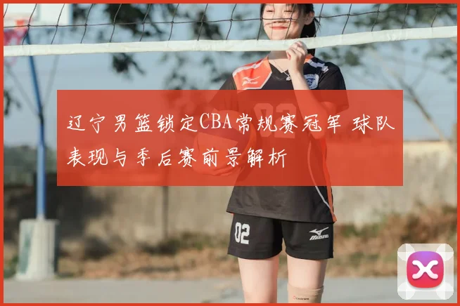 辽宁男篮锁定CBA常规赛冠军 球队表现与季后赛前景解析