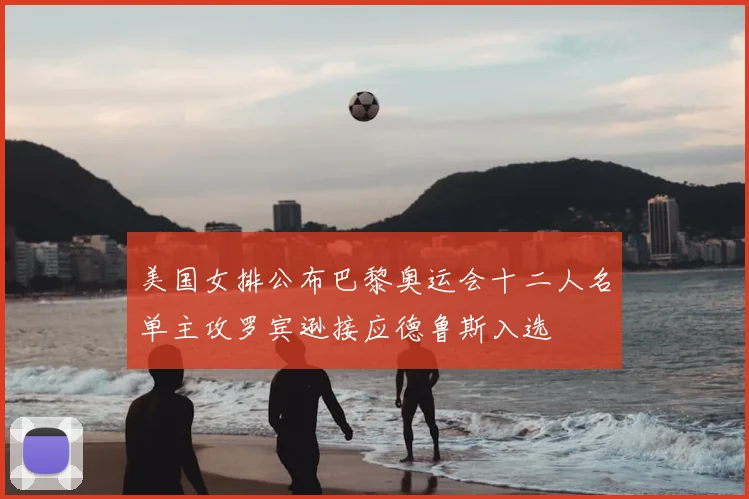 美国女排公布巴黎奥运会十二人名单主攻罗宾逊接应德鲁斯入选