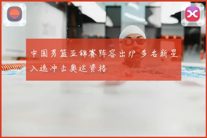 中国男篮亚锦赛阵容出炉 多名新星入选冲击奥运资格