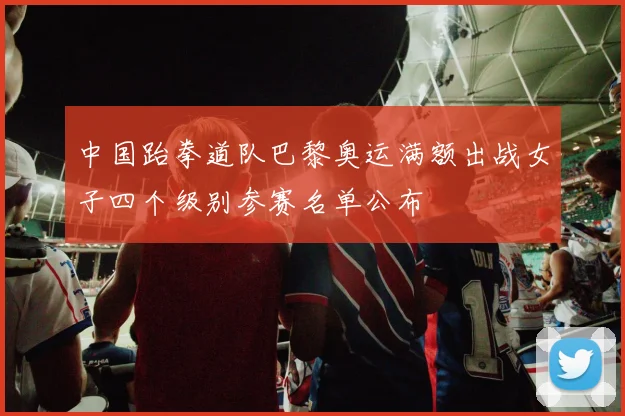 中国跆拳道队巴黎奥运满额出战女子四个级别参赛名单公布